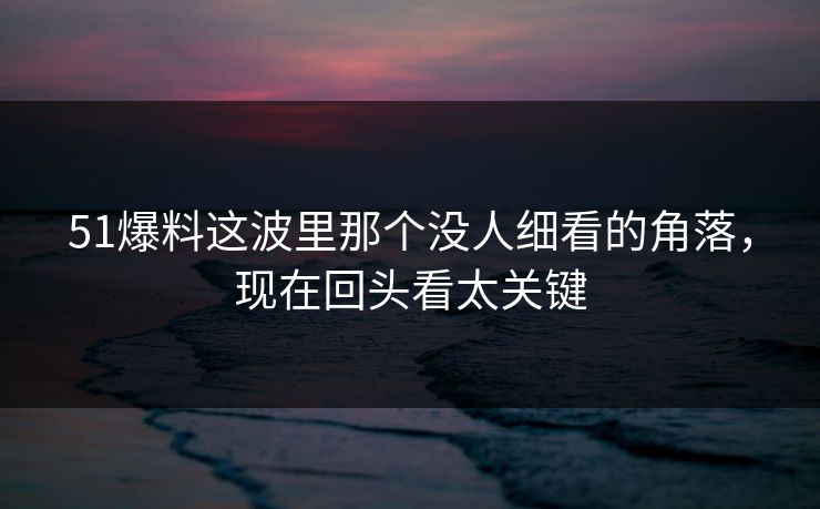 51爆料这波里那个没人细看的角落，现在回头看太关键