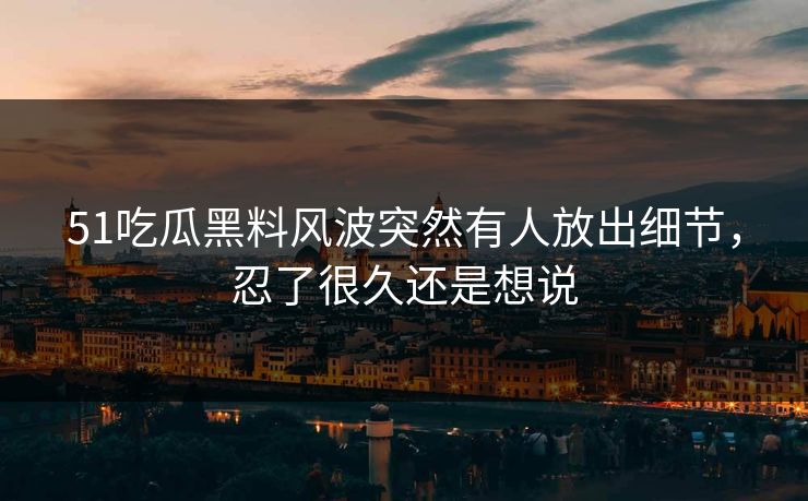 51吃瓜黑料风波突然有人放出细节，忍了很久还是想说