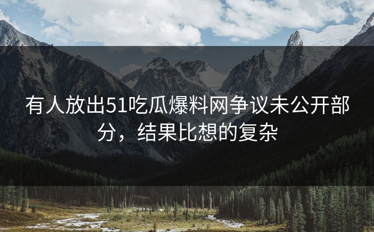 有人放出51吃瓜爆料网争议未公开部分，结果比想的复杂