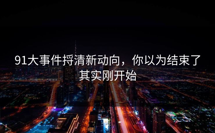 91大事件捋清新动向，你以为结束了其实刚开始
