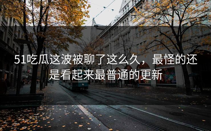 51吃瓜这波被聊了这么久，最怪的还是看起来最普通的更新