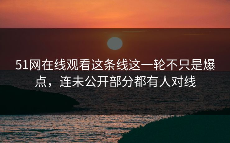 51网在线观看这条线这一轮不只是爆点，连未公开部分都有人对线